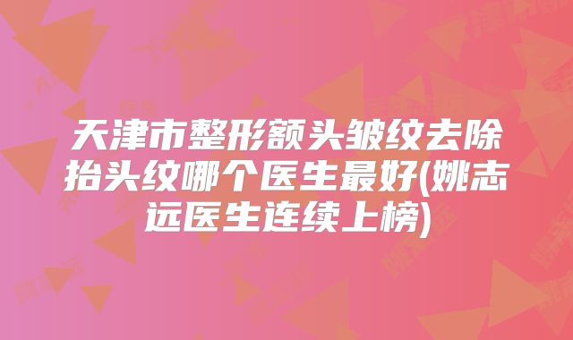 天津市整形额头皱纹去除抬头纹哪个医生最好(姚志远医生连续上榜)