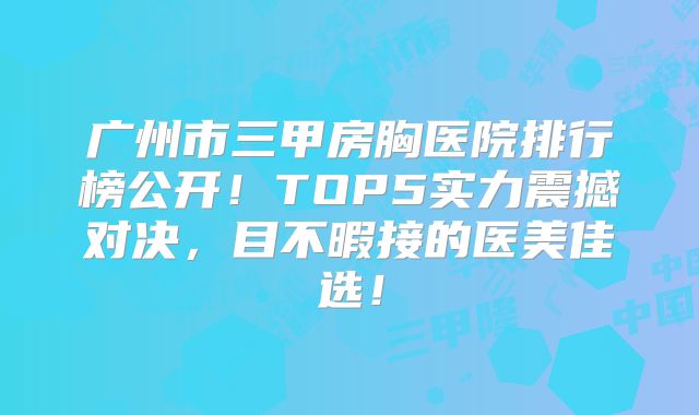 广州市三甲房胸医院排行榜公开！TOP5实力震撼对决，目不暇接的医美佳选！