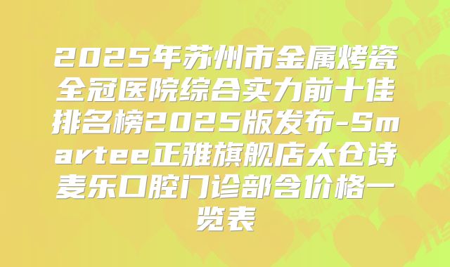 2025年苏州市金属烤瓷全冠医院综合实力前十佳排名榜2025版发布-Smartee正雅旗舰店太仓诗麦乐口腔门诊部含价格一览表