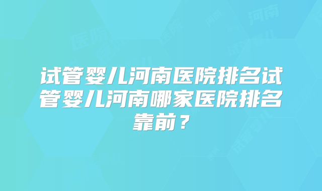 试管婴儿河南医院排名试管婴儿河南哪家医院排名靠前？