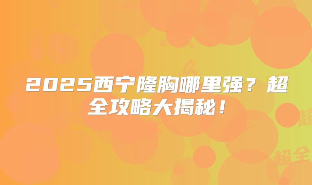 2025西宁隆胸哪里强？超全攻略大揭秘！