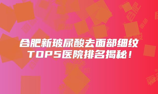 合肥新玻尿酸去面部细纹TOP5医院排名揭秘！