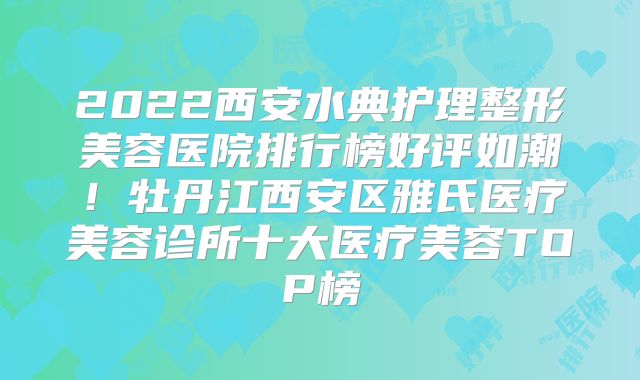 2022西安水典护理整形美容医院排行榜好评如潮！牡丹江西安区雅氏医疗美容诊所十大医疗美容TOP榜