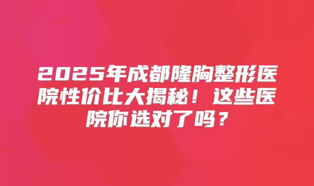 2025年成都隆胸整形医院性价比大揭秘！这些医院你选对了吗？
