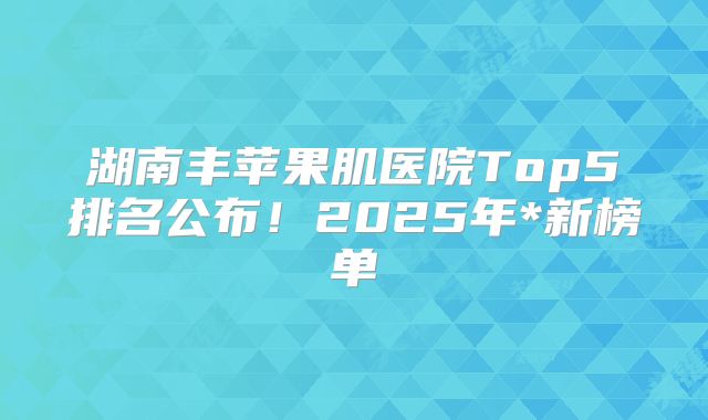 湖南丰苹果肌医院Top5排名公布！2025年*新榜单