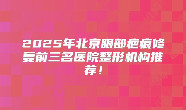 2025年北京眼部疤痕修复前三名医院整形机构推荐！