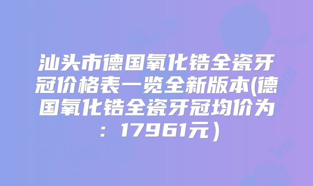 汕头市德国氧化锆全瓷牙冠价格表一览全新版本(德国氧化锆全瓷牙冠均价为：17961元）