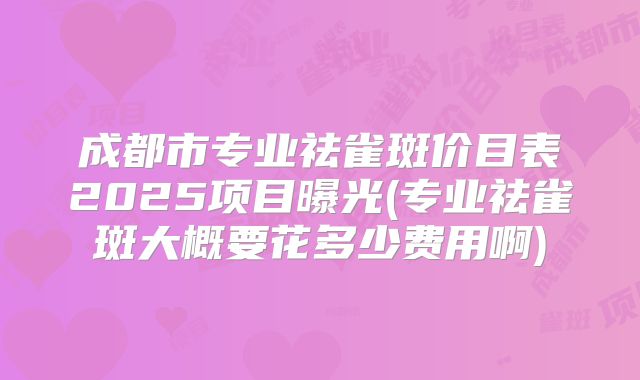 成都市专业祛雀斑价目表2025项目曝光(专业祛雀斑大概要花多少费用啊)