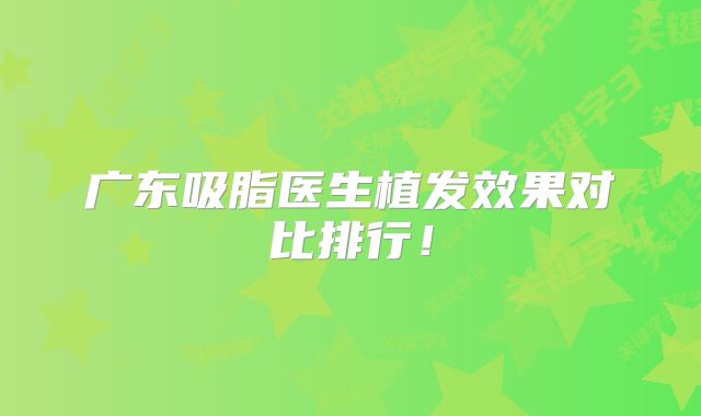 广东吸脂医生植发效果对比排行！