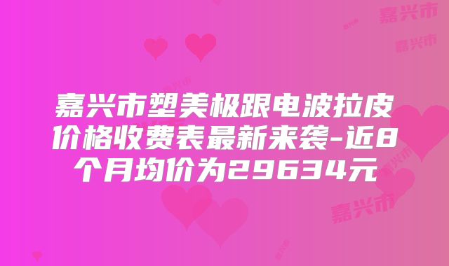 嘉兴市塑美极跟电波拉皮价格收费表最新来袭-近8个月均价为29634元