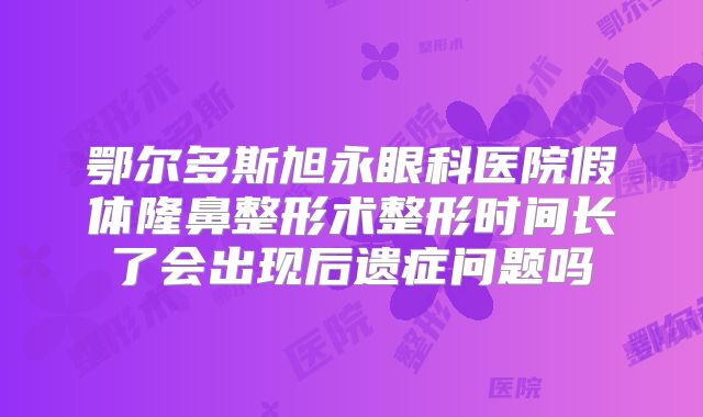 鄂尔多斯旭永眼科医院假体隆鼻整形术整形时间长了会出现后遗症问题吗