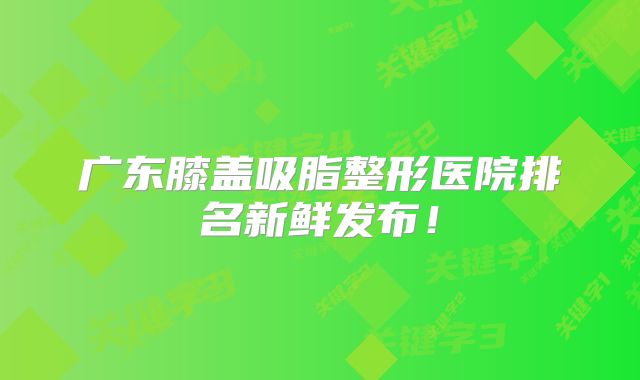 广东膝盖吸脂整形医院排名新鲜发布！