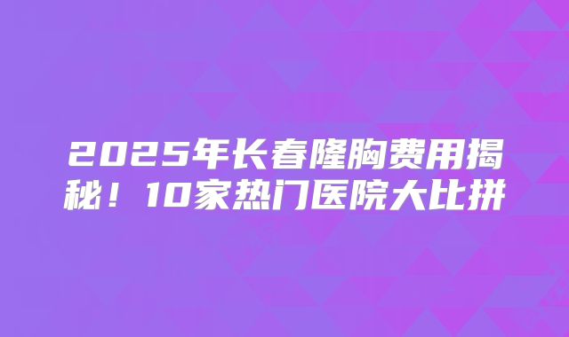 2025年长春隆胸费用揭秘！10家热门医院大比拼