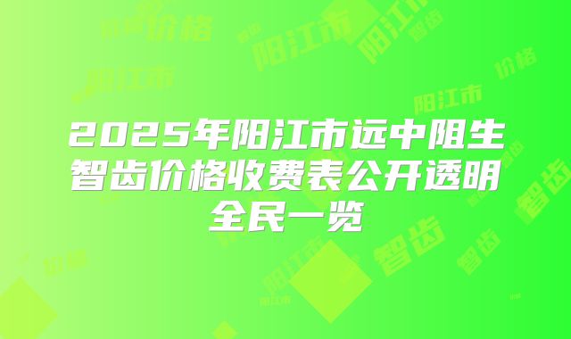 2025年阳江市远中阻生智齿价格收费表公开透明全民一览