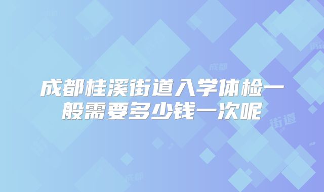 成都桂溪街道入学体检一般需要多少钱一次呢