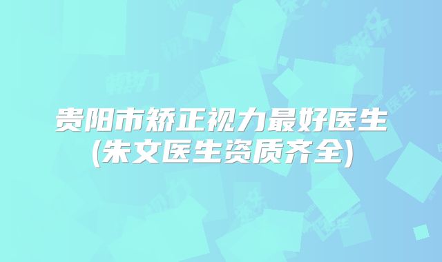 贵阳市矫正视力最好医生(朱文医生资质齐全)