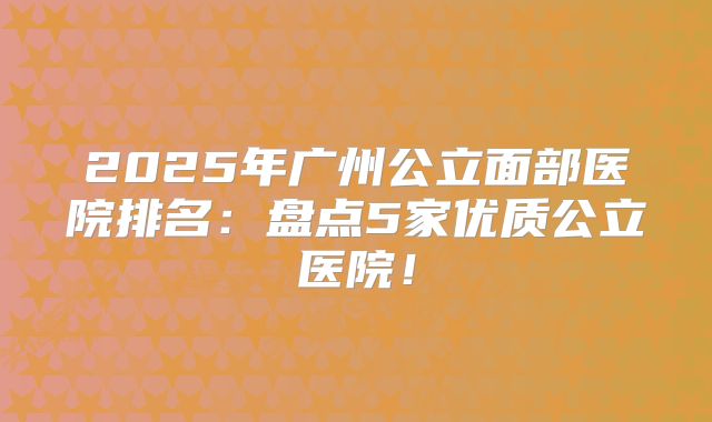 2025年广州公立面部医院排名：盘点5家优质公立医院！