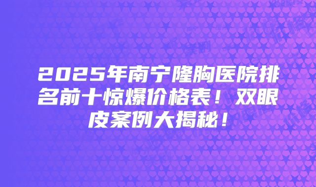 2025年南宁隆胸医院排名前十惊爆价格表！双眼皮案例大揭秘！