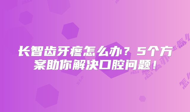 长智齿牙疼怎么办？5个方案助你解决口腔问题！