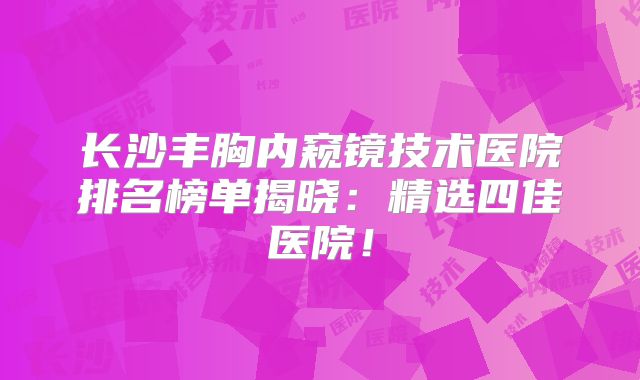 长沙丰胸内窥镜技术医院排名榜单揭晓：精选四佳医院！