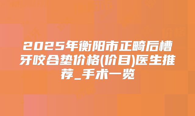 2025年衡阳市正畸后槽牙咬合垫价格(价目)医生推荐_手术一览