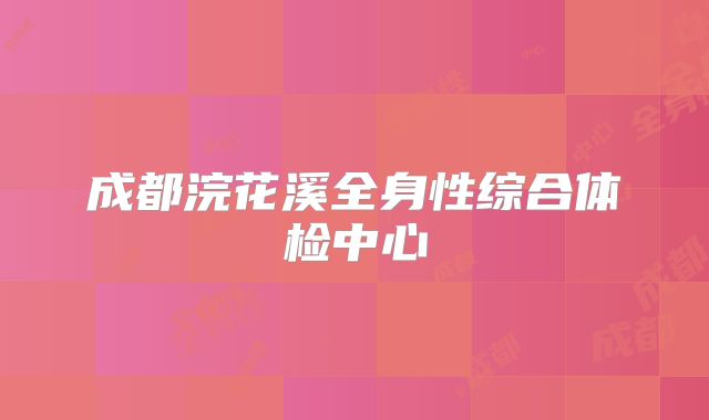成都浣花溪全身性综合体检中心