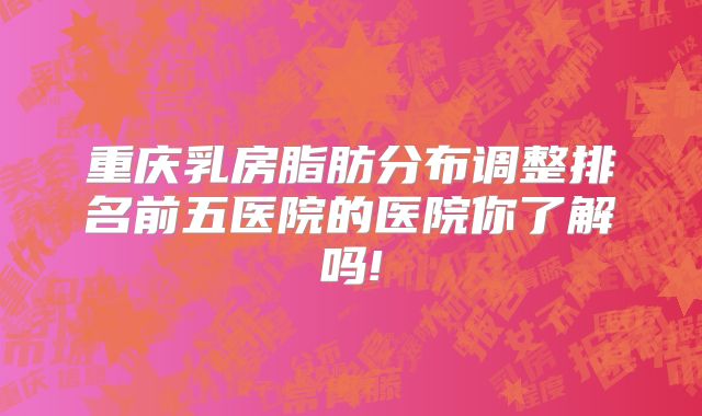 重庆乳房脂肪分布调整排名前五医院的医院你了解吗!