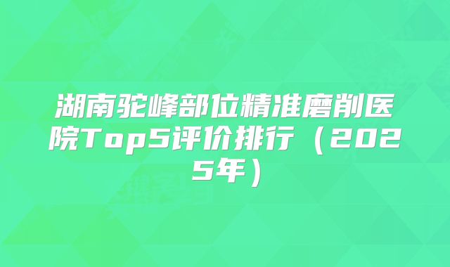 湖南驼峰部位精准磨削医院Top5评价排行（2025年）