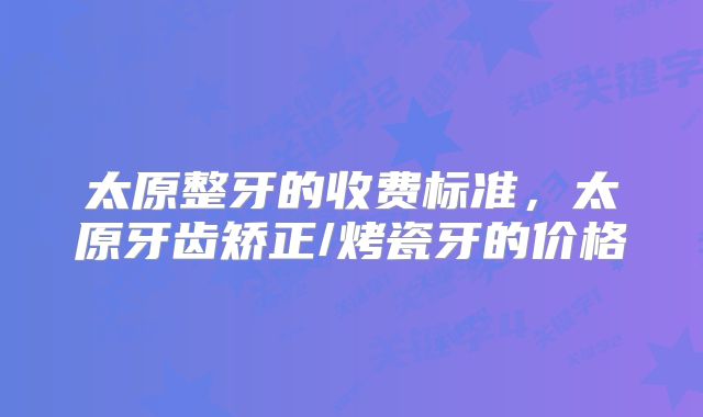 太原整牙的收费标准，太原牙齿矫正/烤瓷牙的价格