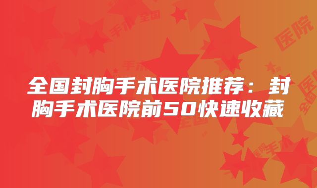 全国封胸手术医院推荐：封胸手术医院前50快速收藏