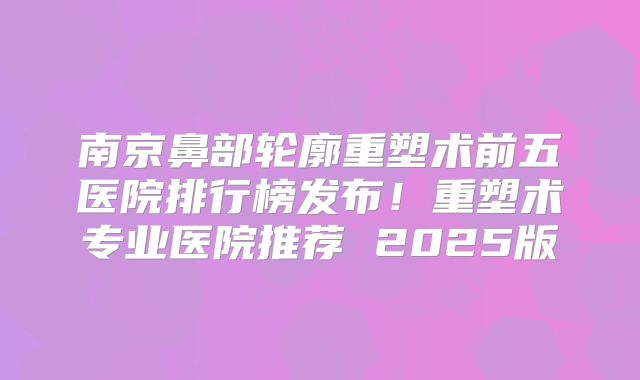 南京鼻部轮廓重塑术前五医院排行榜发布！重塑术专业医院推荐 2025版