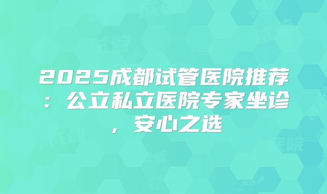 2025成都试管医院推荐：公立私立医院专家坐诊，安心之选