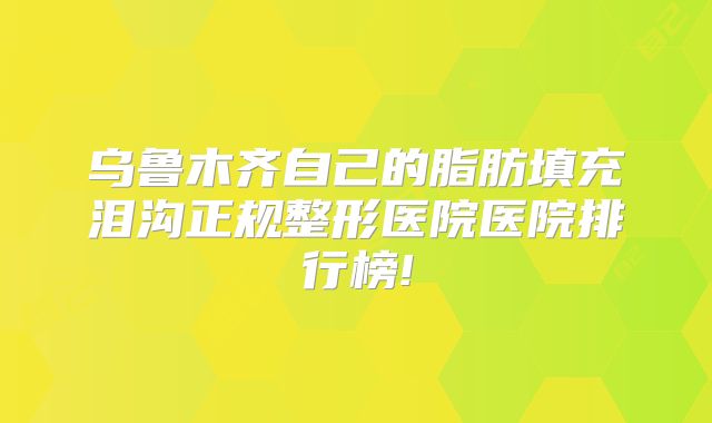 乌鲁木齐自己的脂肪填充泪沟正规整形医院医院排行榜!