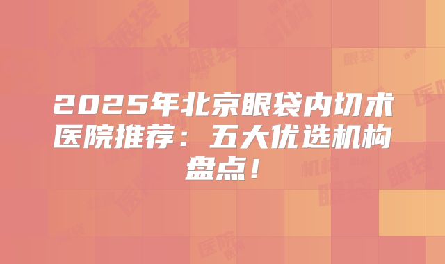 2025年北京眼袋内切术医院推荐：五大优选机构盘点！