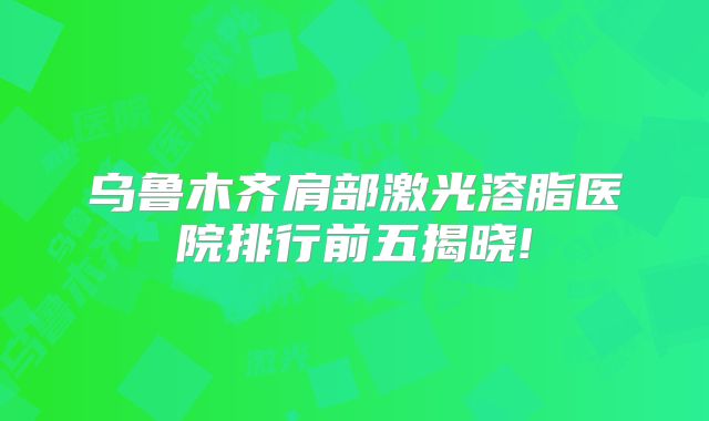 乌鲁木齐肩部激光溶脂医院排行前五揭晓!