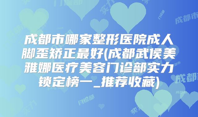 成都市哪家整形医院成人脚歪矫正最好(成都武侯美雅娜医疗美容门诊部实力锁定榜一_推荐收藏)