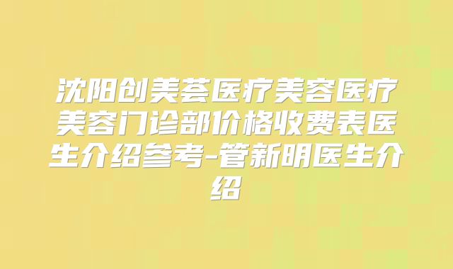 沈阳创美荟医疗美容医疗美容门诊部价格收费表医生介绍参考-管新明医生介绍