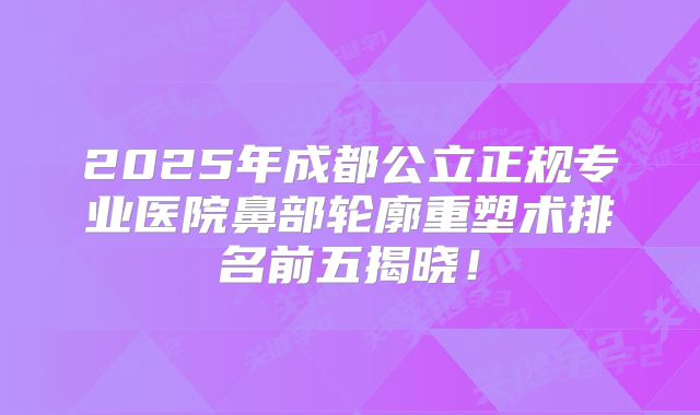 2025年成都公立正规专业医院鼻部轮廓重塑术排名前五揭晓！