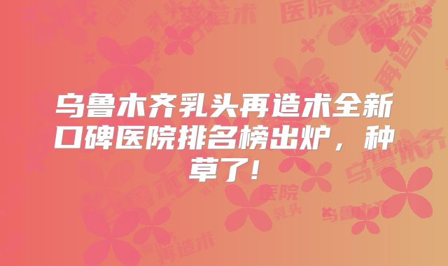 乌鲁木齐乳头再造术全新口碑医院排名榜出炉，种草了!