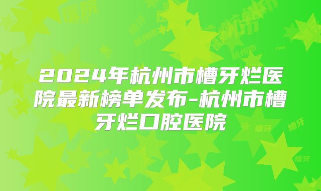 2024年杭州市槽牙烂医院最新榜单发布-杭州市槽牙烂口腔医院