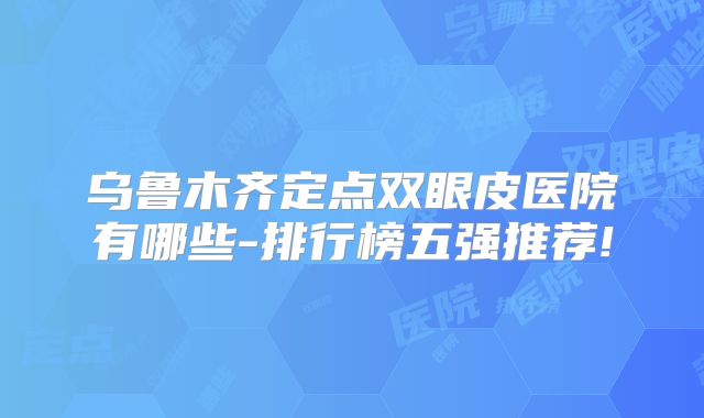 乌鲁木齐定点双眼皮医院有哪些-排行榜五强推荐!