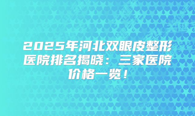 2025年河北双眼皮整形医院排名揭晓：三家医院价格一览！