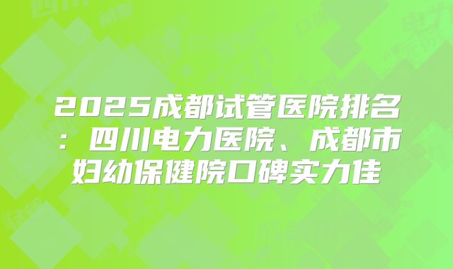 2025成都试管医院排名：四川电力医院、成都市妇幼保健院口碑实力佳