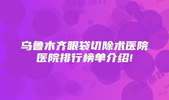 乌鲁木齐眼袋切除术医院医院排行榜单介绍!