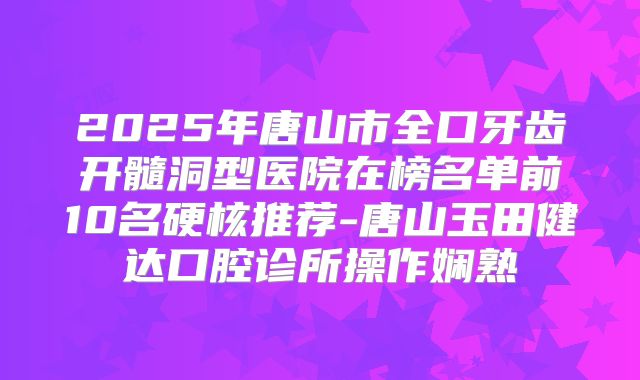 2025年唐山市全口牙齿开髓洞型医院在榜名单前10名硬核推荐-唐山玉田健达口腔诊所操作娴熟