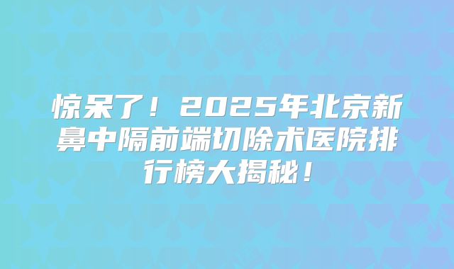 惊呆了！2025年北京新鼻中隔前端切除术医院排行榜大揭秘！
