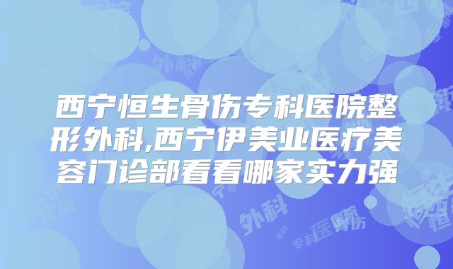 西宁恒生骨伤专科医院整形外科,西宁伊美业医疗美容门诊部看看哪家实力强