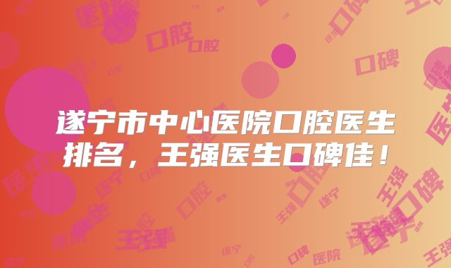 遂宁市中心医院口腔医生排名，王强医生口碑佳！