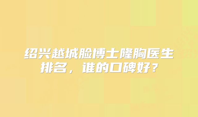 绍兴越城脸博士隆胸医生排名，谁的口碑好？