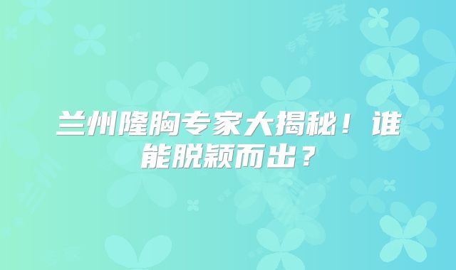 兰州隆胸专家大揭秘！谁能脱颖而出？